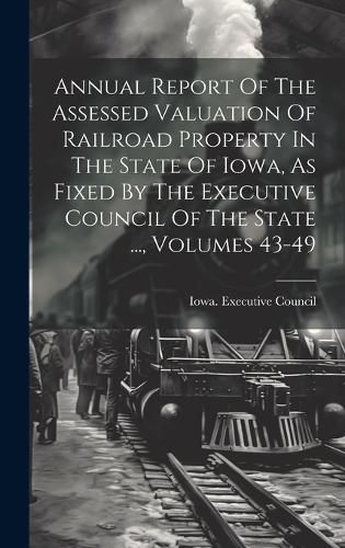 Cover image for Annual Report Of The Assessed Valuation Of Railroad Property In The State Of Iowa, As Fixed By The Executive Council Of The State ..., Volumes 43-49