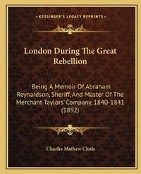 Cover image for London During the Great Rebellion: Being a Memoir of Abraham Reynardson, Sheriff, and Master of the Merchant Taylorsacentsa -A Cents Company, 1840-1841 (1892)