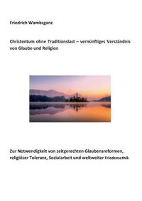 Cover image for Christentum ohne Traditionslast - vernunftiges Verstandnis von Glaube und Religion: Zur Notwendigkeit von zeitgerechten Glaubensreformen, religioeser Toleranz, Sozialarbeit und weltweiter Friedensethik