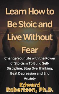 Cover image for Learn How to Be Stoic and Live Without Fear Change Your Life with the Power of Stoicism To Build Self-Discipline, Stop Overthinking, Beat Depression and End Anxiety