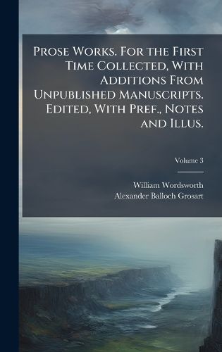 Cover image for Prose Works. For the First Time Collected, With Additions From Unpublished Manuscripts. Edited, With Pref., Notes and Illus.