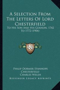 Cover image for A Selection from the Letters of Lord Chesterfield: To His Son and His Godson, 1742 to 1772 (1904)