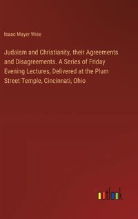 Cover image for Judaism and Christianity, their Agreements and Disagreements. A Series of Friday Evening Lectures, Delivered at the Plum Street Temple, Cincinnati, Ohio