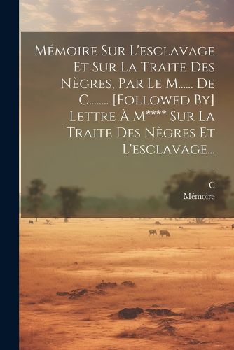 Cover image for Memoire Sur L'esclavage Et Sur La Traite Des Negres, Par Le M...... De C........ [followed By] Lettre A M**** Sur La Traite Des Negres Et L'esclavage...