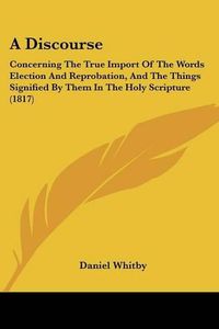 Cover image for A Discourse: Concerning the True Import of the Words Election and Reprobation, and the Things Signified by Them in the Holy Scripture (1817)