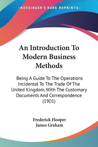 Cover image for An Introduction to Modern Business Methods: Being a Guide to the Operations Incidental to the Trade of the United Kingdom, with the Customary Documents and Correspondence (1901)