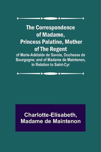 The Correspondence of Madame, Princess Palatine, Mother of the Regent; of Marie-Adelaide de Savoie, Duchesse de Bourgogne; and of Madame de Maintenon, in Relation to Saint-Cyr