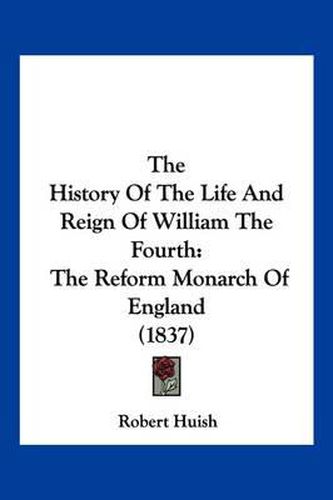 The History of the Life and Reign of William the Fourth: The Reform Monarch of England (1837)