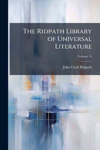 Cover image for The Ridpath Library of Universal Literature: A Biographical and Bibliographical Summary of the World's Most Eminent Authors, Including the Choicest Extracts and Masterpieces from Their Writings, Volume 15