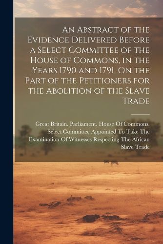 Cover image for An Abstract of the Evidence Delivered Before a Select Committee of the House of Commons, in the Years 1790 and 1791, On the Part of the Petitioners for the Abolition of the Slave Trade