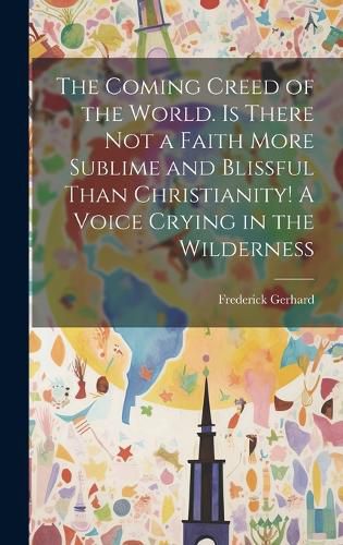 Cover image for The Coming Creed of the World. Is There not a Faith More Sublime and Blissful Than Christianity! A Voice Crying in the Wilderness