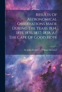 Cover image for Results Of Astronomical Observations Made During The Years 1834, 1835, 1836, 1837, 1838, At The Cape Of Good Hope