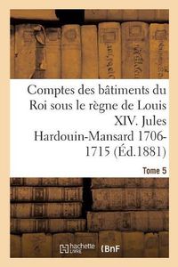 Cover image for Comptes Des Batiments Du Roi Sous Le Regne de Louis XIV. Tome 5: Jules Hardouin-Mansard Et Le Duc d'Antin, 1706-1715