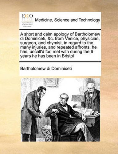 Cover image for A Short and Calm Apology of Bartholomew Di Dominiceti, &C. from Venice, Physician, Surgeon, and Chymist, in Regard to the Many Injuries, and Repeated Affronts, He Has, Uncall'd For, Met with During the 6 Years He Has Been in Bristol