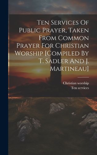 Cover image for Ten Services Of Public Prayer, Taken From Common Prayer For Christian Worship [compiled By T. Sadler And J. Martineau]