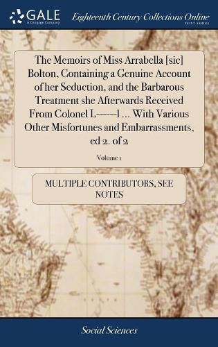 Cover image for The Memoirs of Miss Arrabella [sic] Bolton, Containing a Genuine Account of her Seduction, and the Barbarous Treatment she Afterwards Received From Colonel L------l ... With Various Other Misfortunes and Embarrassments, ed 2. of 2; Volume 1