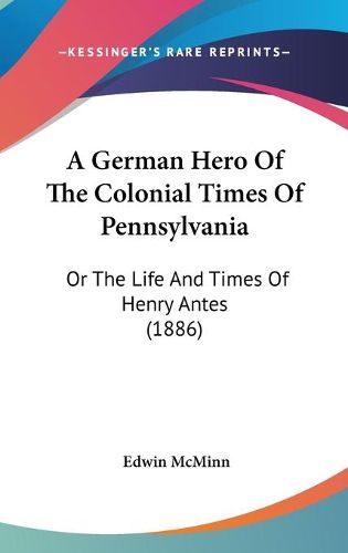 Cover image for A German Hero of the Colonial Times of Pennsylvania: Or the Life and Times of Henry Antes (1886)