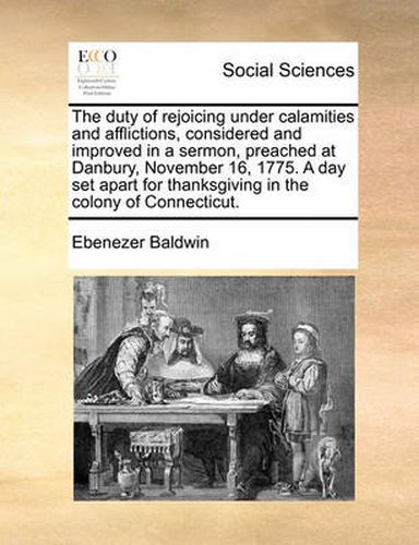 Cover image for The Duty of Rejoicing Under Calamities and Afflictions, Considered and Improved in a Sermon, Preached at Danbury, November 16, 1775. a Day Set Apart for Thanksgiving in the Colony of Connecticut.