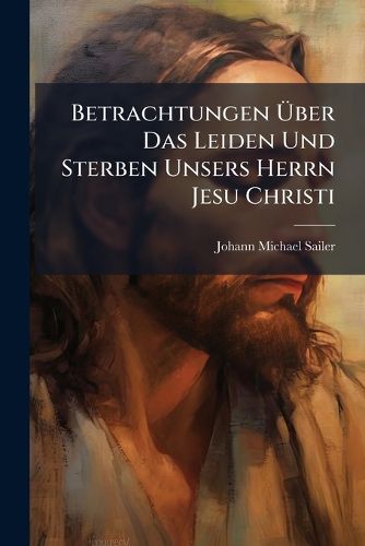 Cover image for Betrachtungen Ber Das Leiden Und Sterben Unsers Herrn Jesu Christi: Zur Erbauung F R Nachdenkende Christen. Sammt Einer Zugabe Kurzer Gebete
