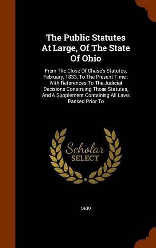 Cover image for The Public Statutes at Large, of the State of Ohio: From the Close of Chase's Statutes, February, 1833, to the Present Time: With References to the Judicial Decisions Construing Those Statutes, and a Supplement Containing All Laws Passed Prior to