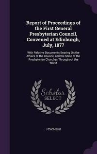 Cover image for Report of Proceedings of the First General Presbyterian Council, Convened at Edinburgh, July, 1877: With Relative Documents Bearing on the Affairs of the Council, and the State of the Presbyterian Churches Throughout the World