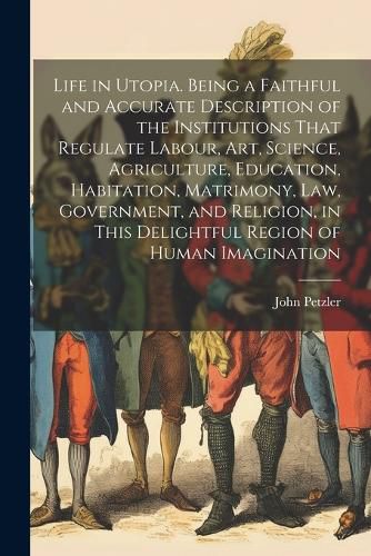 Cover image for Life in Utopia. Being a Faithful and Accurate Description of the Institutions That Regulate Labour, art, Science, Agriculture, Education, Habitation, Matrimony, law, Government, and Religion, in This Delightful Region of Human Imagination