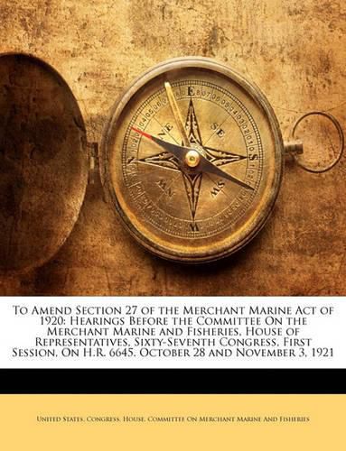 To Amend Section 27 of the Merchant Marine Act of 1920: Hearings Before the Committee On the Merchant Marine and Fisheries, House of Representatives, Sixty-Seventh Congress, First Session, On H.R. 6645. October 28 and November 3, 1921