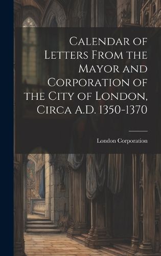 Cover image for Calendar of Letters From the Mayor and Corporation of the City of London, Circa A.D. 1350-1370