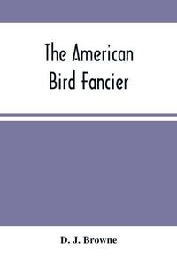 Cover image for The American Bird Fancier: Considered With Reference To The Breeding, Rearing, Feeding, Management, And Peculiarities Of Cage And House Birds; With Remarks On Their Diseases And Remedies; Drawn From Authentic Sources And Personal Observation