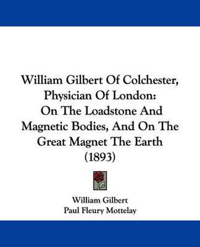 Cover image for William Gilbert of Colchester, Physician of London: On the Loadstone and Magnetic Bodies, and on the Great Magnet the Earth (1893)