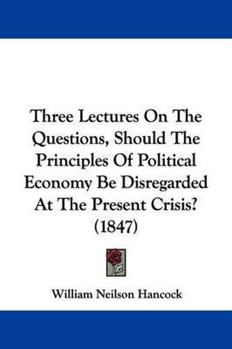 Cover image for Three Lectures On The Questions, Should The Principles Of Political Economy Be Disregarded At The Present Crisis? (1847)