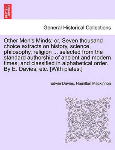 Cover image for Other Men's Minds; or, Seven thousand choice extracts on history, science, philosophy, religion ... selected from the standard authorship of ancient and modern times, and classified in alphabetical order. By E. Davies, etc. [With plates.]