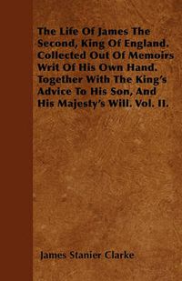 Cover image for The Life Of James The Second, King Of England. Collected Out Of Memoirs Writ Of His Own Hand. Together With The King's Advice To His Son, And His Majesty's Will. Vol. II.