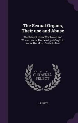 Cover image for The Sexual Organs, Their Use and Abuse: The Subject Upon Which Men and Women Know the Least, Yet Ought to Know the Most: Guide to Man