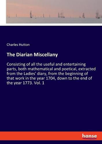 Cover image for The Diarian Miscellany: Consisting of all the useful and entertaining parts, both mathematical and poetical, extracted from the Ladies' diary, from the beginning of that work in the year 1704, down to the end of the year 1773. Vol. 1