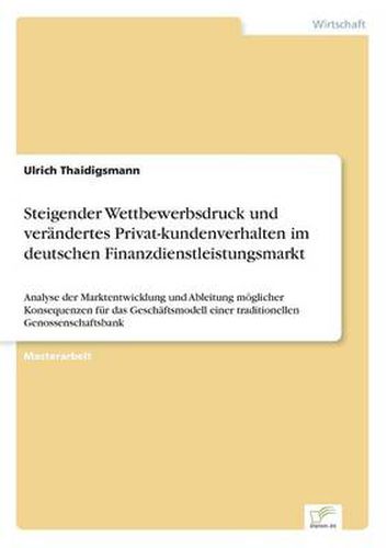 Cover image for Steigender Wettbewerbsdruck und verandertes Privat-kundenverhalten im deutschen Finanzdienstleistungsmarkt: Analyse der Marktentwicklung und Ableitung moeglicher Konsequenzen fur das Geschaftsmodell einer traditionellen Genossenschaftsbank