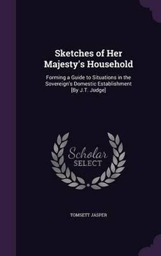 Cover image for Sketches of Her Majesty's Household: Forming a Guide to Situations in the Sovereign's Domestic Establishment [By J.T. Judge]