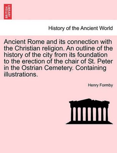 Cover image for Ancient Rome and Its Connection with the Christian Religion. an Outline of the History of the City from Its Foundation to the Erection of the Chair of St. Peter in the Ostrian Cemetery. Containing Illustrations.