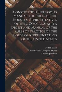 Cover image for Constitution, Jefferson's Manual, the Rules of the House of Representatives of the ... Congress, and a Digest and Manual of the Rules of Practice of the House of Representatives of the United States