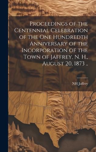 Cover image for Proceedings of the Centennial Celebration of the one Hundredth Anniversary of the Incorporation of the Town of Jaffrey, N. H., August 20, 1873 ..