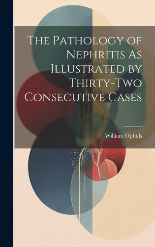 Cover image for The Pathology of Nephritis As Illustrated by Thirty-Two Consecutive Cases