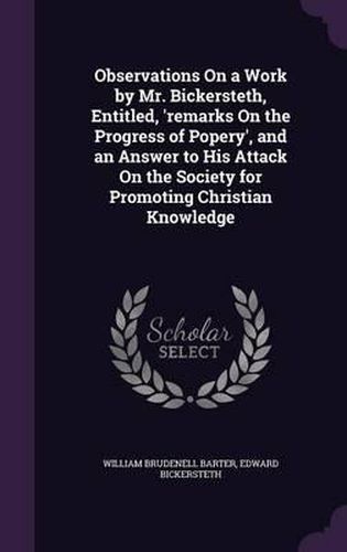 Cover image for Observations on a Work by Mr. Bickersteth, Entitled, 'Remarks on the Progress of Popery', and an Answer to His Attack on the Society for Promoting Christian Knowledge
