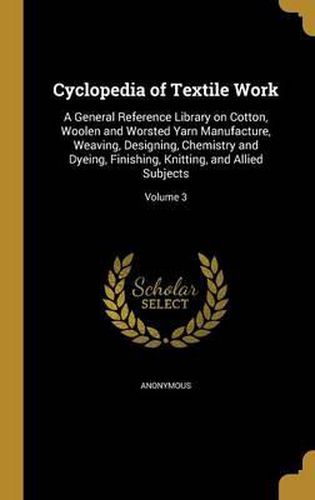 Cover image for Cyclopedia of Textile Work: A General Reference Library on Cotton, Woolen and Worsted Yarn Manufacture, Weaving, Designing, Chemistry and Dyeing, Finishing, Knitting, and Allied Subjects; Volume 3