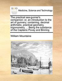 Cover image for The Practical Sea-Gunner's Companion: Or, an Introduction to the Art of Gunnery; Containing, Decimal Arithmetic, Practical Geometry, Trigonometry, ... Being the Substance of the Captains Povey and Binning