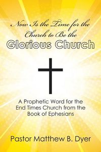 Cover image for Now Is the Time for the Church to Be the Glorious Church: A Prophetic Word for the End Times Church from the Book of Ephesians