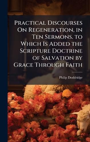 Cover image for Practical Discourses On Regeneration, in Ten Sermons. to Which Is Added the Scripture Doctrine of Salvation by Grace Through Faith