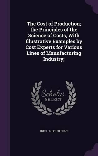 Cover image for The Cost of Production; The Principles of the Science of Costs, with Illustrative Examples by Cost Experts for Various Lines of Manufacturing Industry;