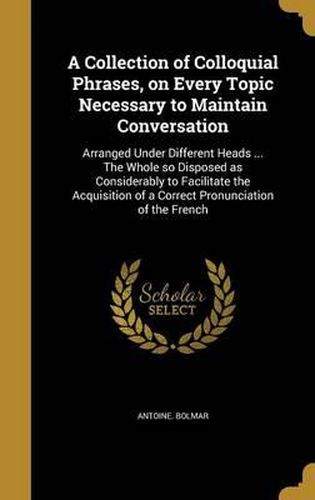 Cover image for A Collection of Colloquial Phrases, on Every Topic Necessary to Maintain Conversation: Arranged Under Different Heads ... the Whole So Disposed as Considerably to Facilitate the Acquisition of a Correct Pronunciation of the French