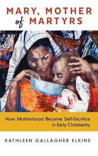 Cover image for Mary, Mother of Martyrs: How Motherhood Became Self-Sacrifice in Early Christianity