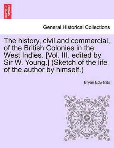 Cover image for The History, Civil and Commercial, of the British Colonies in the West Indies. [Vol. III. Edited by Sir W. Young.] (Sketch of the Life of the Author by Himself.)